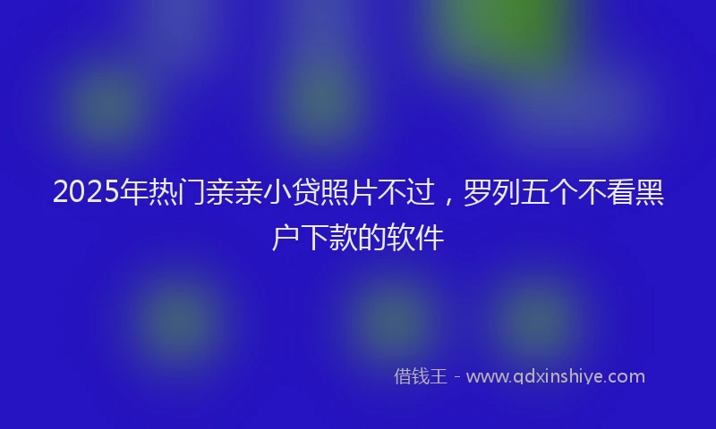 2025年热门亲亲小贷照片不过，罗列五个不看黑户下款的软件
