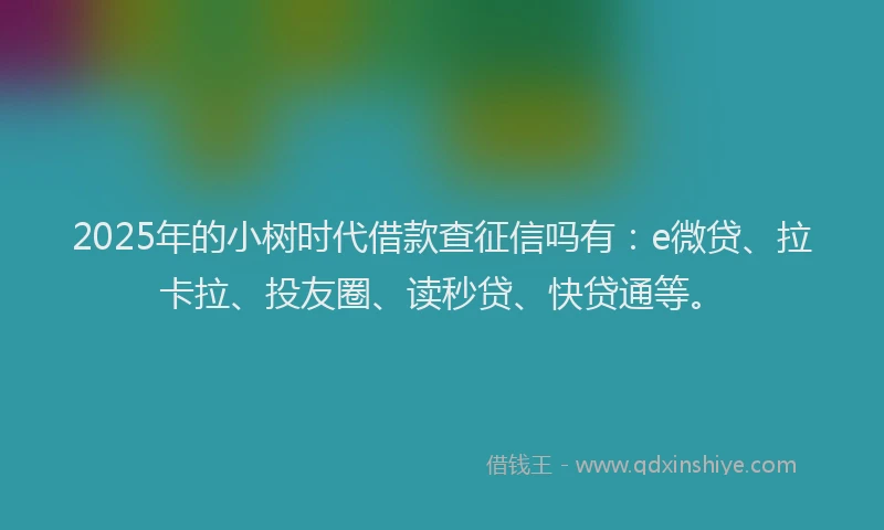 2025年的小树时代借款查征信吗有：e微贷、拉卡拉、投友圈、读秒贷、快贷通等。