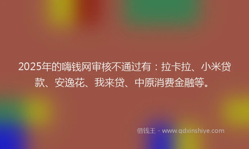 2025年的嗨钱网审核不通过有：拉卡拉、小米贷款、安逸花、我来贷、中原消费金融等。