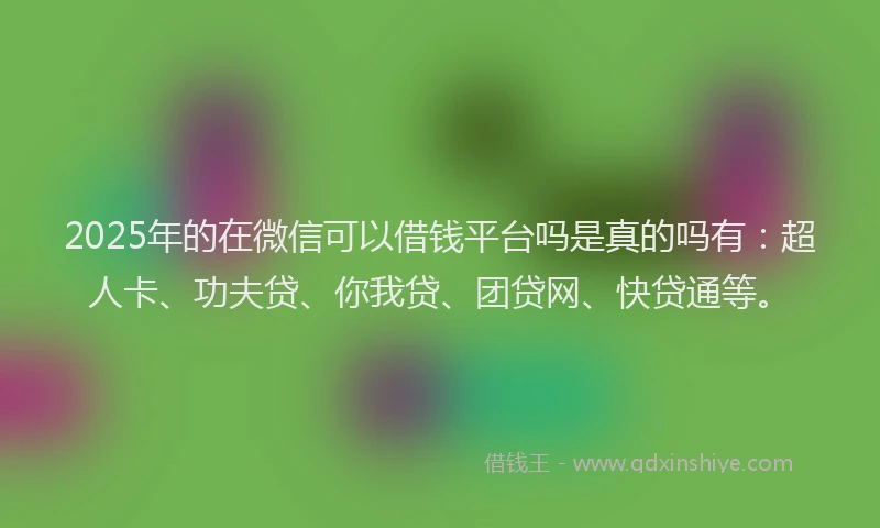 2025年的在微信可以借钱平台吗是真的吗有：超人卡、功夫贷、你我贷、团贷网、快贷通等。