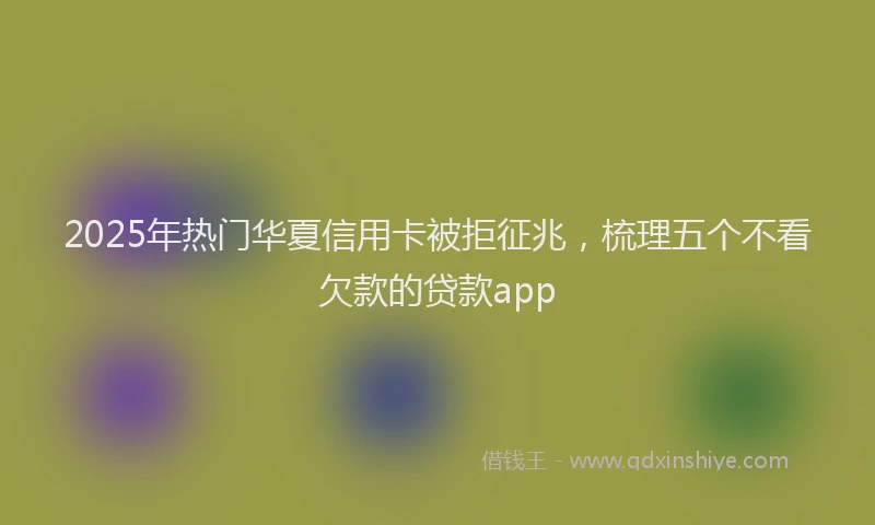 2025年热门华夏信用卡被拒征兆，梳理五个不看欠款的贷款app