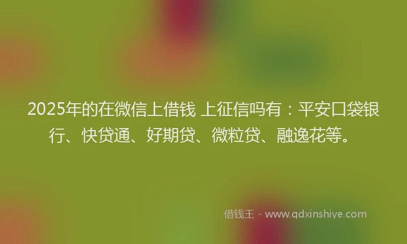 2025年的在微信上借钱 上征信吗有：平安口袋银行、快贷通、好期贷、微粒贷、融逸花等。