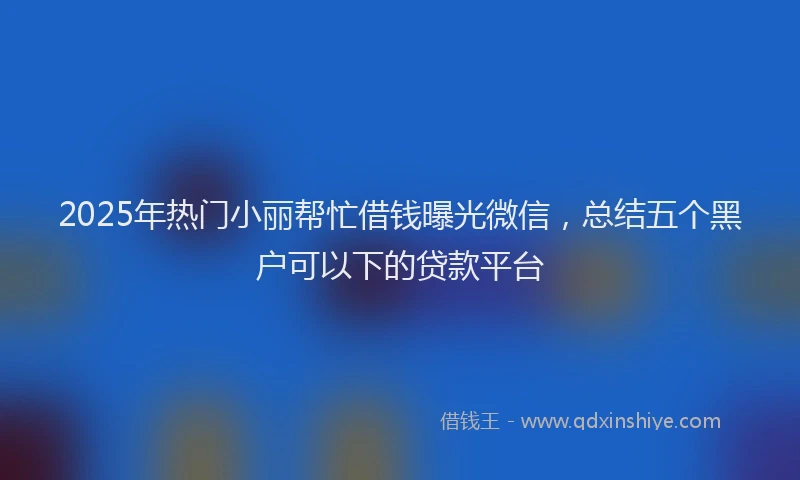 2025年热门小丽帮忙借钱曝光微信，总结五个黑户可以下的贷款平台