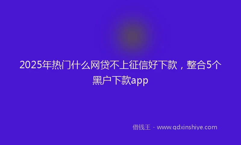2025年热门什么网贷不上征信好下款，整合5个黑户下款app