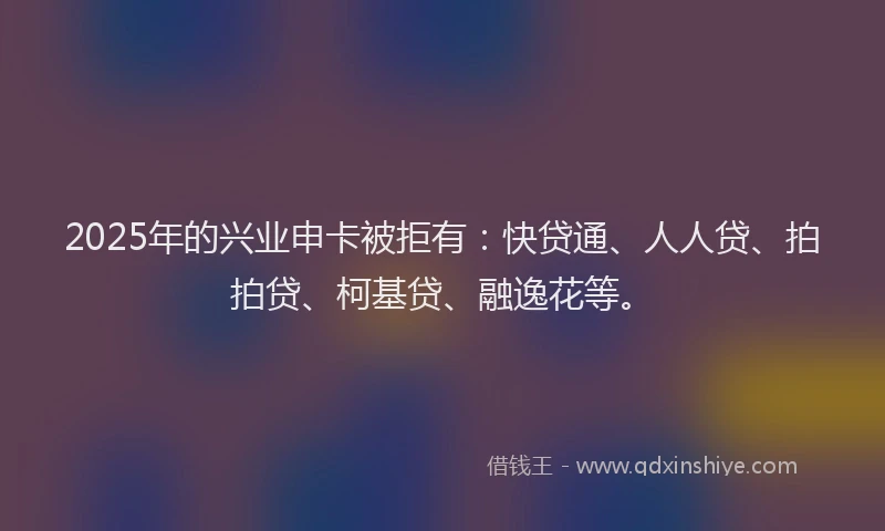 2025年的兴业申卡被拒有：快贷通、人人贷、拍拍贷、柯基贷、融逸花等。