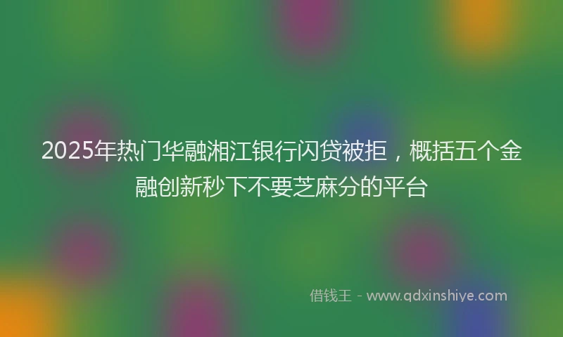 2025年热门华融湘江银行闪贷被拒，概括五个金融创新秒下不要芝麻分的平台