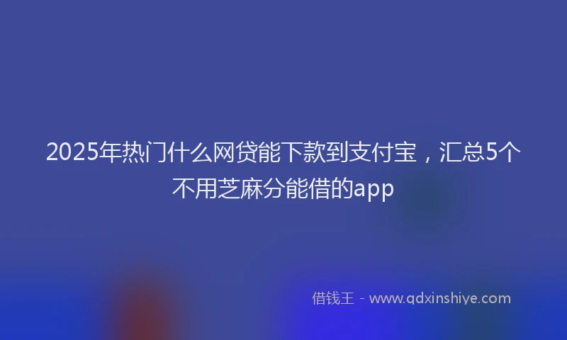 2025年热门什么网贷能下款到支付宝，汇总5个不用芝麻分能借的app