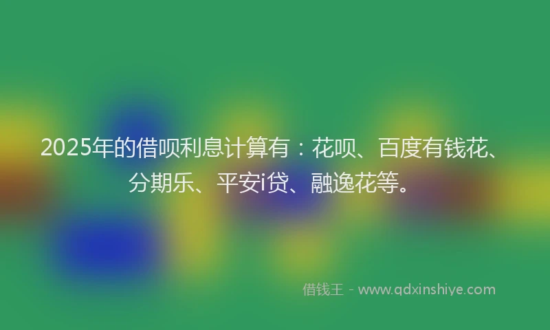 2025年的借呗利息计算有：花呗、百度有钱花、分期乐、平安i贷、融逸花等。