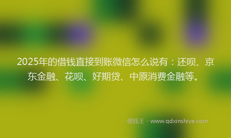 2025年的借钱直接到账微信怎么说有：还呗、京东金融、花呗、好期贷、中原消费金融等。
