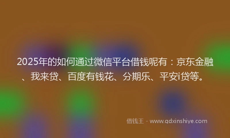 2025年的如何通过微信平台借钱呢有：京东金融、我来贷、百度有钱花、分期乐、平安i贷等。