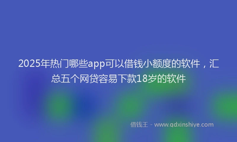 2025年热门哪些app可以借钱小额度的软件，汇总五个网贷容易下款18岁的软件
