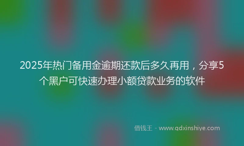2025年热门备用金逾期还款后多久再用，分享5个黑户可快速办理小额贷款业务的软件
