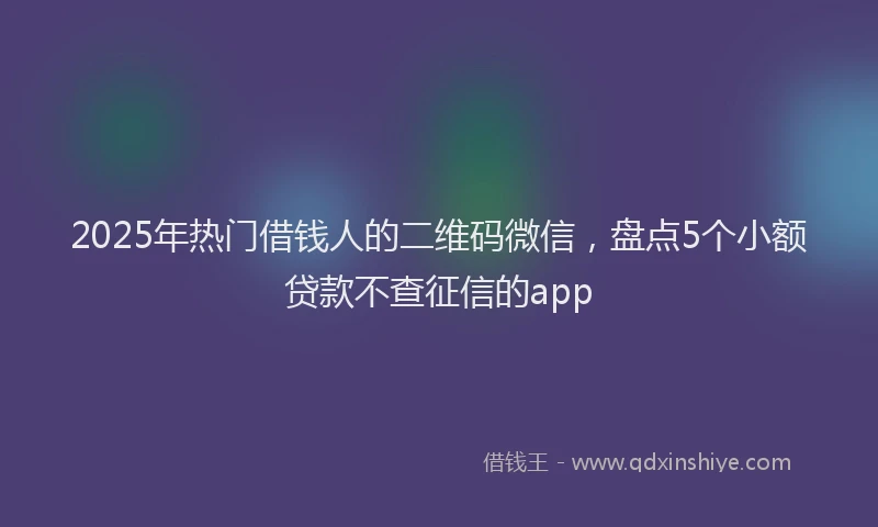 2025年热门借钱人的二维码微信，盘点5个小额贷款不查征信的app