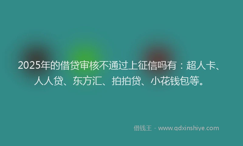 2025年的借贷审核不通过上征信吗有：超人卡、人人贷、东方汇、拍拍贷、小花钱包等。