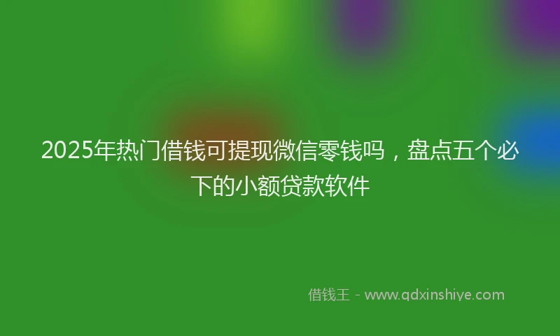 2025年热门借钱可提现微信零钱吗，盘点五个必下的小额贷款软件