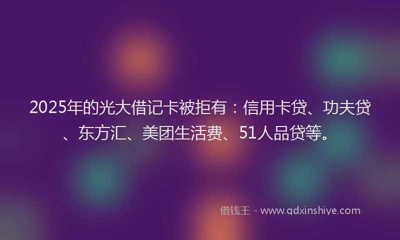 2025年的光大借记卡被拒有：信用卡贷、功夫贷、东方汇、美团生活费、51人品贷等。