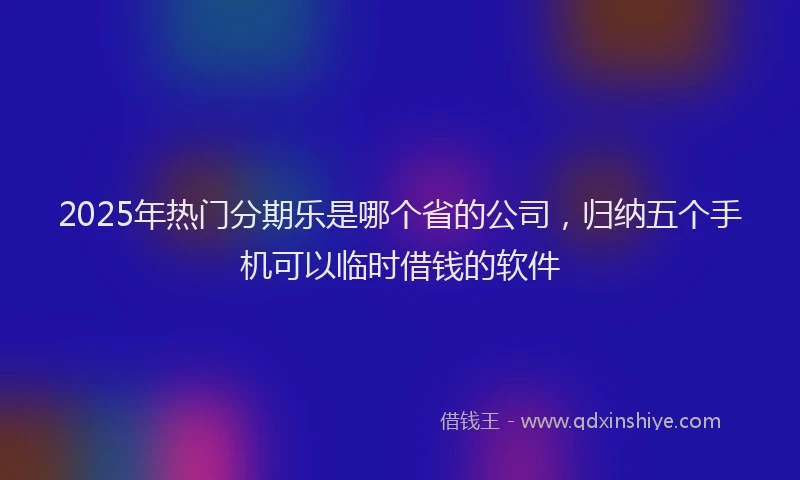 2025年热门分期乐是哪个省的公司，归纳五个手机可以临时借钱的软件