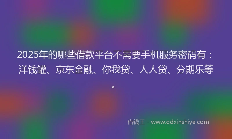 2025年的哪些借款平台不需要手机服务密码有：洋钱罐、京东金融、你我贷、人人贷、分期乐等。