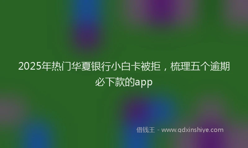 2025年热门华夏银行小白卡被拒，梳理五个逾期必下款的app