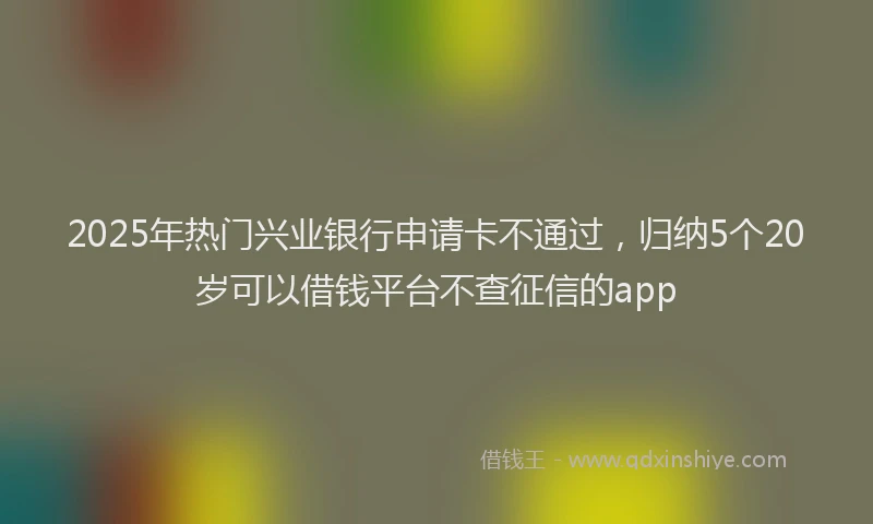 2025年热门兴业银行申请卡不通过，归纳5个20岁可以借钱平台不查征信的app