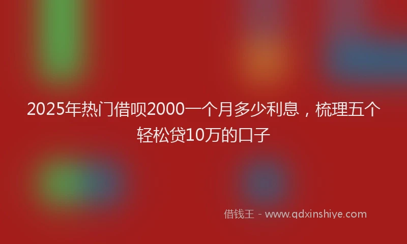 2025年热门借呗2000一个月多少利息，梳理五个轻松贷10万的口子