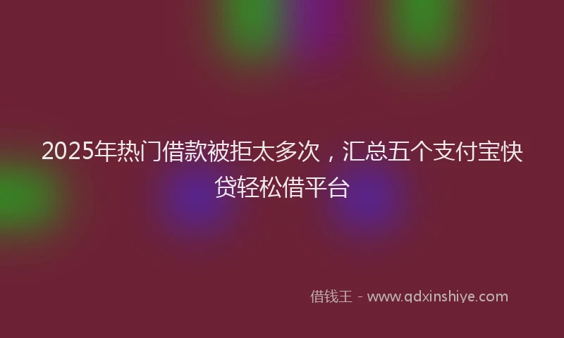 2025年热门借款被拒太多次，汇总五个支付宝快贷轻松借平台