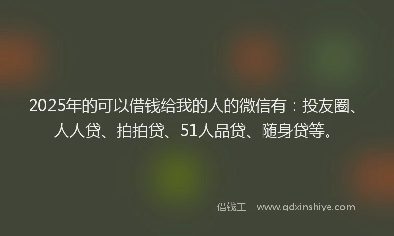 2025年的可以借钱给我的人的微信有：投友圈、人人贷、拍拍贷、51人品贷、随身贷等。