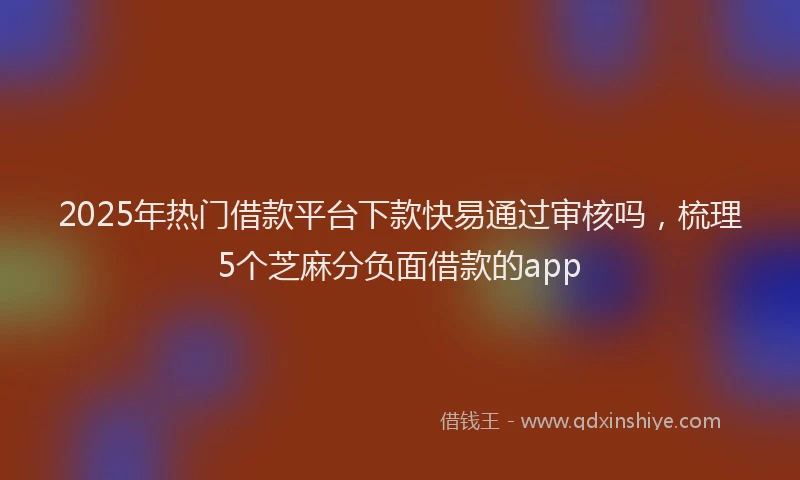 2025年热门借款平台下款快易通过审核吗，梳理5个芝麻分负面借款的app