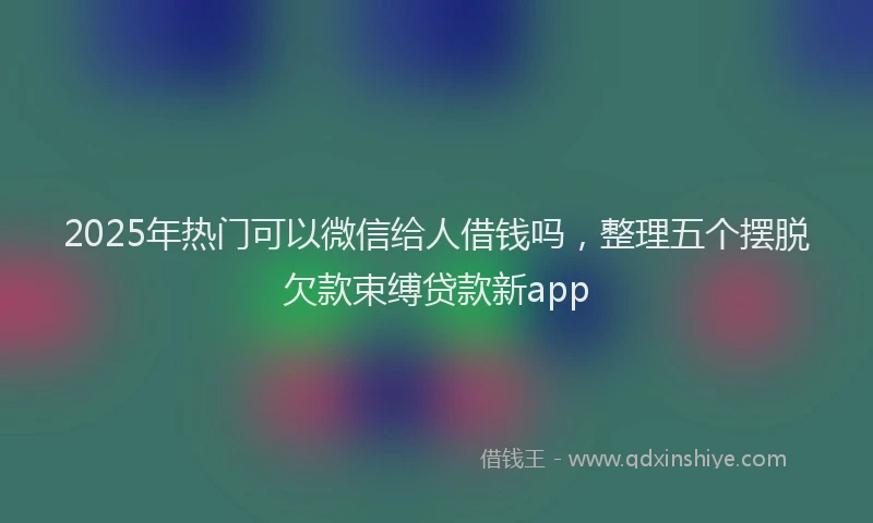 2025年热门可以微信给人借钱吗，整理五个摆脱欠款束缚贷款新app