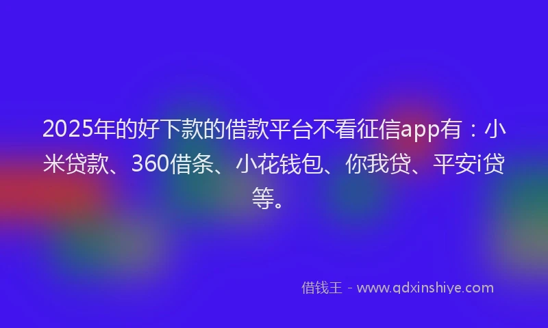 2025年的好下款的借款平台不看征信app有：小米贷款、360借条、小花钱包、你我贷、平安i贷等。