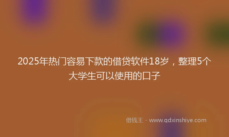 2025年热门容易下款的借贷软件18岁，整理5个大学生可以使用的口子