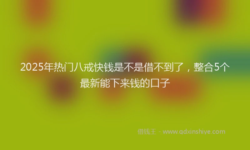 2025年热门八戒快钱是不是借不到了，整合5个最新能下来钱的口子