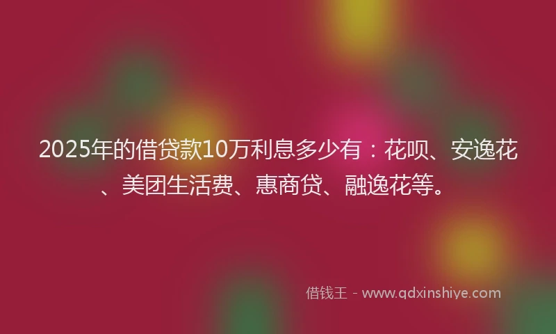 2025年的借贷款10万利息多少有:花呗、安逸花、美团生活费、惠商贷、融逸花等。