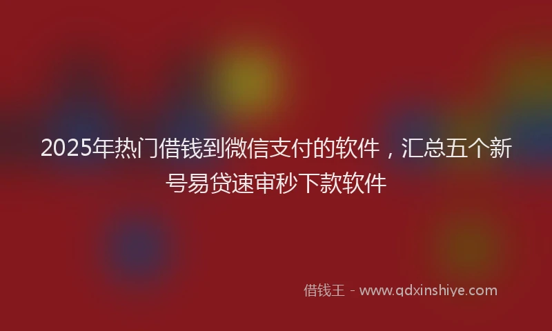 2025年热门借钱到微信支付的软件，汇总五个新号易贷速审秒下款软件