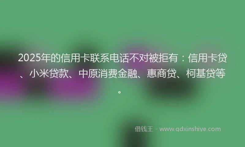 2025年的信用卡联系电话不对被拒有：信用卡贷、小米贷款、中原消费金融、惠商贷、柯基贷等。