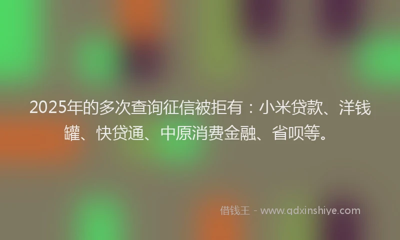 2025年的多次查询征信被拒有：小米贷款、洋钱罐、快贷通、中原消费金融、省呗等。