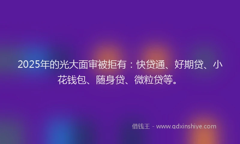 2025年的光大面审被拒有：快贷通、好期贷、小花钱包、随身贷、微粒贷等。
