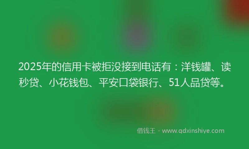 2025年的信用卡被拒没接到电话有：洋钱罐、读秒贷、小花钱包、平安口袋银行、51人品贷等。