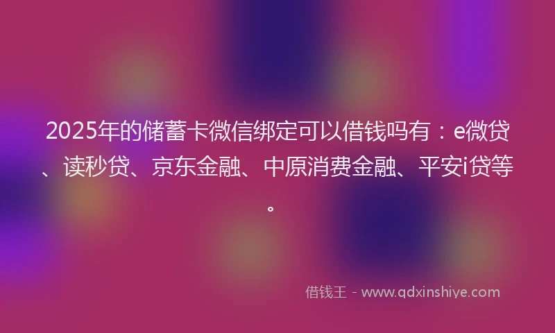 2025年的储蓄卡微信绑定可以借钱吗有：e微贷、读秒贷、京东金融、中原消费金融、平安i贷等。