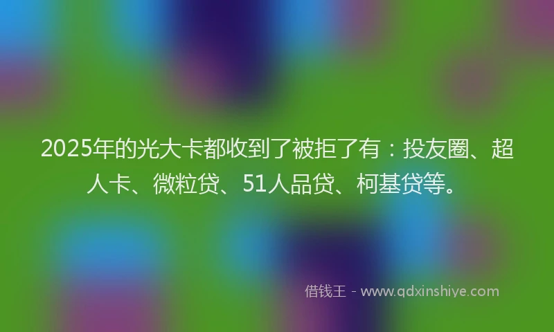 2025年的光大卡都收到了被拒了有:投友圈、超人卡、微粒贷、51人品贷、柯基贷等。