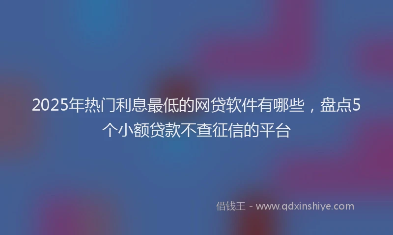 2025年热门利息最低的网贷软件有哪些，盘点5个小额贷款不查征信的平台