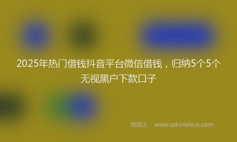 2025年热门借钱抖音平台微信借钱，归纳5个5个无视黑户下款口子