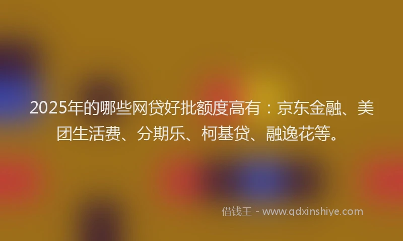 2025年的哪些网贷好批额度高有：京东金融、美团生活费、分期乐、柯基贷、融逸花等。