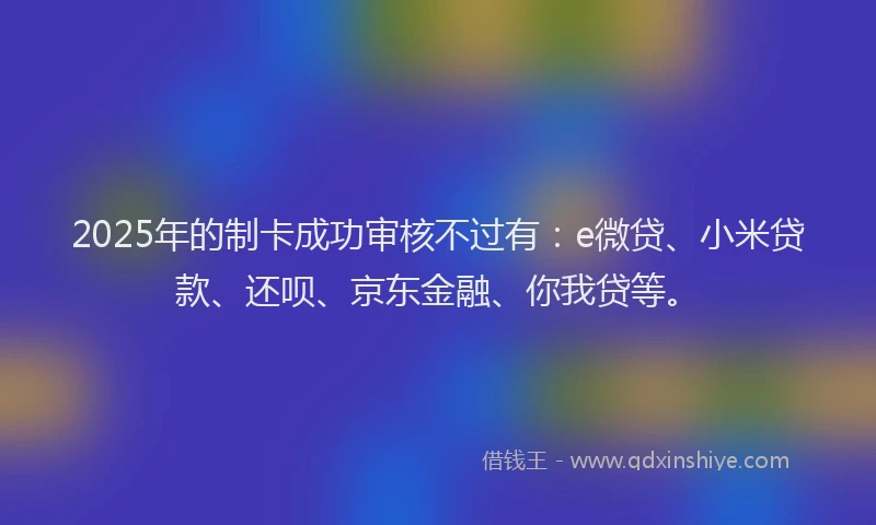 2025年的制卡成功审核不过有：e微贷、小米贷款、还呗、京东金融、你我贷等。