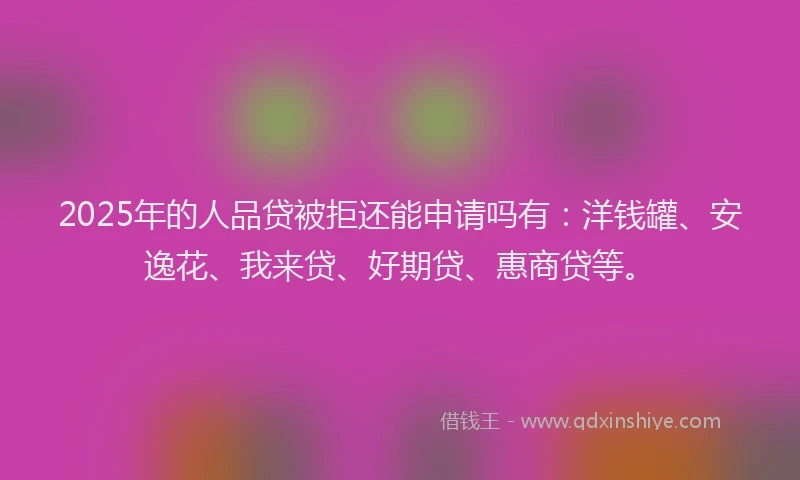 2025年的人品贷被拒还能申请吗有：洋钱罐、安逸花、我来贷、好期贷、惠商贷等。