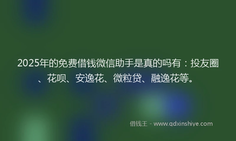 2025年的免费借钱微信助手是真的吗有：投友圈、花呗、安逸花、微粒贷、融逸花等。