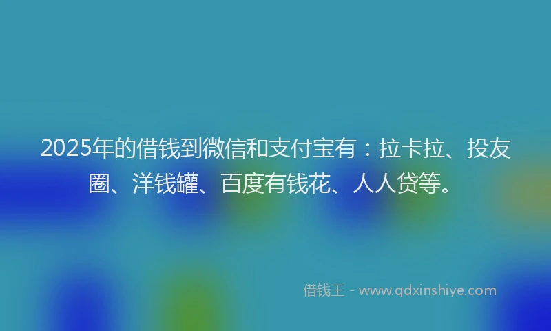 2025年的借钱到微信和支付宝有：拉卡拉、投友圈、洋钱罐、百度有钱花、人人贷等。