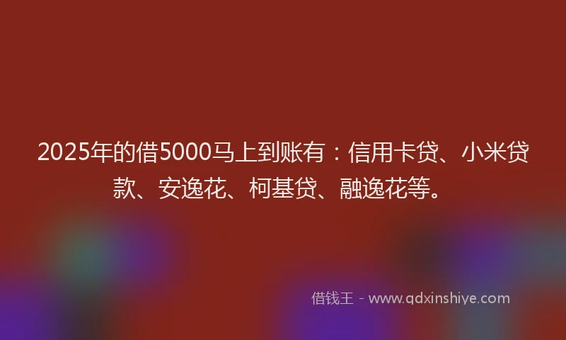 2025年的借5000马上到账有：信用卡贷、小米贷款、安逸花、柯基贷、融逸花等。
