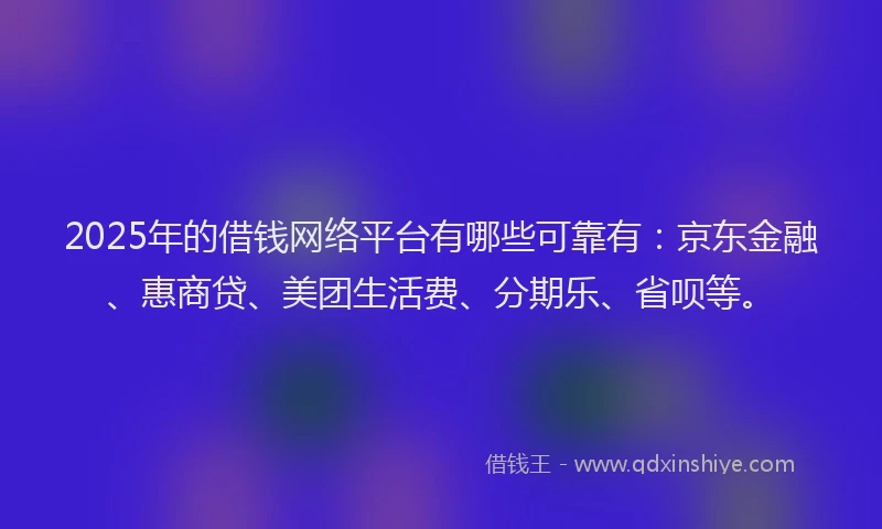 2025年的借钱网络平台有哪些可靠有：京东金融、惠商贷、美团生活费、分期乐、省呗等。