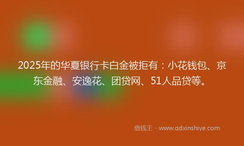 2025年的华夏银行卡白金被拒有：小花钱包、京东金融、安逸花、团贷网、51人品贷等。
